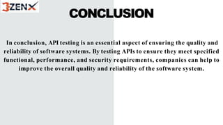 CONCLUSION
In conclusion, API testing is an essential aspect of ensuring the quality and
reliability of software systems. By testing APIs to ensure they meet specified
functional, performance, and security requirements, companies can help to
improve the overall quality and reliability of the software system.
 