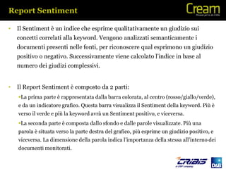 Report Sentiment

•   Il Sentiment è un indice che esprime qualitativamente un giudizio sui
    concetti correlati alla keyword. Vengono analizzati semanticamente i
    documenti presenti nelle fonti, per riconoscere qual esprimono un giudizio
    positivo o negativo. Successivamente viene calcolato l’indice in base al
    numero dei giudizi complessivi.


•   Il Report Sentiment è composto da 2 parti:
    La prima parte è rappresentata dalla barra colorata, al centro (rosso/giallo/verde),
    e da un indicatore grafico. Questa barra visualizza il Sentiment della keyword. Più è
    verso il verde e più la keyword avrà un Sentiment positivo, e viceversa.
    La seconda parte è composta dallo sfondo e dalle parole visualizzate. Più una
    parola è situata verso la parte destra del grafico, più esprime un giudizio positivo, e
    viceversa. La dimensione della parola indica l’importanza della stessa all’interno dei
    documenti monitorati.
 
