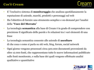 Cos’è Cream

•   E’ l’esclusivo sistema di monitoraggio che analizza quotidianamente la
    reputazione di aziende, marchi, prodotti e personaggi sul web
•   Ha l’obiettivo di fornire uno strumento semplice e on-demand per l’analisi
    della “Voce del Mercato”
•   La tecnologia semantica alla base di Cream è in grado di comprendere con
    precisione il significato delle parole e le relazioni tra i vari elementi di una
    frase
•   La tecnologia semantica consente alle aziende di ascoltare
    di che cosa e come si parla su siti web, blog, forum, social network
•   Ogni giorno vengono processati circa 500.000 documenti provenienti da
    oltre 12.000 fonti, che rappresentano tutte le nuove informazioni pubblicate
    sulle fonti monitorate, e sulla base dei quali vengono effettuate analisi
    qualitative e quantitative
 