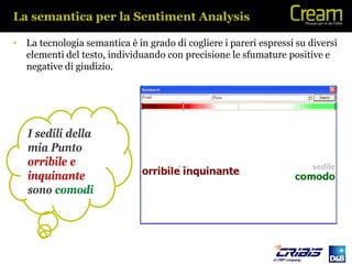 La semantica per la Sentiment Analysis

• La tecnologia semantica è in grado di cogliere i pareri espressi su diversi
  elementi del testo, individuando con precisione le sfumature positive e
  negative di giudizio.




   I sedili della
   mia Punto
   orribile e
   inquinante
   sono comodi
 