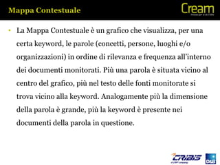 Mappa Contestuale

• La Mappa Contestuale è un grafico che visualizza, per una
  certa keyword, le parole (concetti, persone, luoghi e/o
  organizzazioni) in ordine di rilevanza e frequenza all’interno
  dei documenti monitorati. Più una parola è situata vicino al
  centro del grafico, più nel testo delle fonti monitorate si
  trova vicino alla keyword. Analogamente più la dimensione
  della parola è grande, più la keyword è presente nei
  documenti della parola in questione.
 