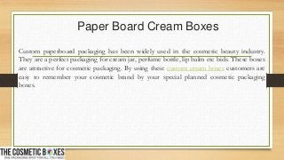 Paper Board Cream Boxes
Custom paperboard packaging has been widely used in the cosmetic beauty industry.
They are a perfect packaging for cream jar, perfume bottle, lip balm etc bids. These boxes
are attractive for cosmetic packaging. By using these custom cream boxes customers are
easy to remember your cosmetic brand by your special planned cosmetic packaging
boxes.
 