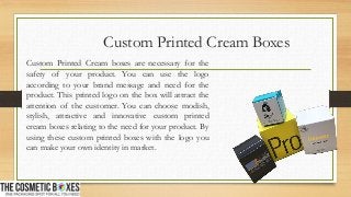 Custom Printed Cream Boxes
Custom Printed Cream boxes are necessary for the
safety of your product. You can use the logo
according to your brand message and need for the
product. This printed logo on the box will attract the
attention of the customer. You can choose modish,
stylish, attractive and innovative custom printed
cream boxes relating to the need for your product. By
using these custom printed boxes with the logo you
can make your own identity in market.
 