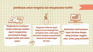 pendekatan untuk mengelola dan menyelesaikan konflik
Penghindaran (avoidance)
meliputi beberapa tindakan
seperti mengacuhkan
permasalahan dengan
harapan konflik akan selesai
sendiri
Penyatuan (defusion) dapat
meliputi proses menyingkirkan
perbedaan antar-pihak yang
berkonflik sementara memunculkan
kesamaan dan kepentingan
bersama,
Konfrontasi (confrontation)
dapat diartikan dengan
saling bertukar anggota
antar-pihak yang berkonflik
 