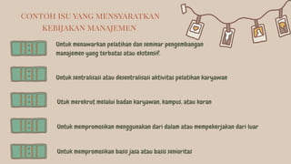 Untuk menawarkan pelatihan dan seminar pengembangan
manajemen yang terbatas atau ekstensif.
Untuk sentralisasi atau desentralisasi aktivitas pelatihan karyawan
Utuk merekrut melalui badan karyawan, kampus, atau koran
Untuk mempromosikan menggunakan dari dalam atau mempekerjakan dari luar
Untuk mempromosikan basis jasa atau basis senioritas
contoh isu yang mensyaratkan
kebijakan manajemen
 