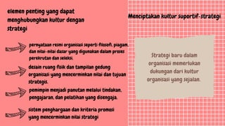 Menciptakan kultur suportif-strategi
Strategi baru dalam
organisasi memerlukan
dukungan dari kultur
organisasi yang sejalan.
elemen penting yang dapat
menghubungkan kultur dengan
strategi
pernyataan resmi organisasi seperti filosofi, piagam,
dan nilai-nilai dasar yang digunakan dalam proses
perekrutan dan seleksi.
desain ruang fisik dan tampilan gedung
organisasi yang mencerminkan nilai dan tujuan
strategis.
pemimpin menjadi panutan melalui tindakan,
pengajaran, dan pelatihan yang disengaja.
sistem penghargaan dan kriteria promosi
yang mencerminkan nilai strategi
 