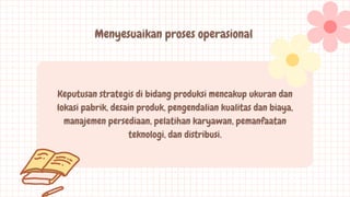 Menyesuaikan proses operasional
Keputusan strategis di bidang produksi mencakup ukuran dan
lokasi pabrik, desain produk, pengendalian kualitas dan biaya,
manajemen persediaan, pelatihan karyawan, pemanfaatan
teknologi, dan distribusi.
 