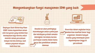 Mengembangkan fungsi manajemen SDM yang baik
Employee Stock Ownership Plans
(ESOP) skema kepemilikan saham
oleh karyawan yang memberikan
kesempatan bagi mereka untuk
memiliki saham perusahaan
tempat mereka bekerja, baik
melalui pinjaman maupun
kontribusi kas
Kesadaran akan pentingnya
keseimbangan antara pekerjaan
dan kehidupan pribadi semakin
meningkat, terutama karena
partisipasi wanita dalam dunia
kerja dan pendidikan semakin
dominan
Diversitas dalam angkatan kerja
memberikan manfaat besar bagi
organisasi. Semakin banyak
wanita yang menempati posisi
kepemimpinan tinggi di
perusahaan
 