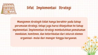 Sifat Implementasi Strategi
Manajemen strategik tidak hanya berakhir pada tahap
perumusan strategi, tetapi juga harus dilanjutkan ke tahap
implementasi. Implementasi strategi membutuhkan pemahaman
mendalam, komitmen, dan keterlibatan dari seluruh elemen
organisasi—mulai dari manajer hingga karyawan.
 