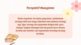 Dalam organisasi, terutama yang besar, pelaksanaan
strategi tidak bisa hanya dilakukan oleh pembuat strategi
saja. Agar strategi bisa dijalankan dengan baik, para
manajer tingkat menengah dan karyawan harus merasa
terlibat dan memiliki rasa kepemilikan terhadap strategi
tersebut.
Perspektif Manajemen
 