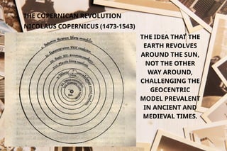 THE COPERNICAN REVOLUTION
NICOLAUS COPERNICUS (1473-1543)
THE IDEA THAT THE
EARTH REVOLVES
AROUND THE SUN,
NOT THE OTHER
WAY AROUND,
CHALLENGING THE
GEOCENTRIC
MODEL PREVALENT
IN ANCIENT AND
MEDIEVAL TIMES.
 