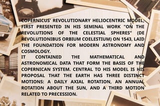 COPERNICUS’ REVOLUTIONARY HELIOCENTRIC MODEL,
FIRST PRESENTED IN HIS SEMINAL WORK "ON THE
REVOLUTIONS OF THE CELESTIAL SPHERES" (DE
REVOLUTIONIBUS ORBIUM COELESTIUM) ON 1543, LAID
THE FOUNDATION FOR MODERN ASTRONOMY AND
COSMOLOGY.
IT CONTAINED THE MATHEMATICAL AND
ASTRONOMICAL DATA THAT FORM THE BASIS OF THE
COPERNICAN SYSTEM. CENTRAL TO HIS MODEL IS HIS
PROPOSAL THAT THE EARTH HAS THREE DISTINCT
MOTIONS: A DAILY AXIAL ROTATION, AN ANNUAL
ROTATION ABOUT THE SUN, AND A THIRD MOTION
RELATED TO PRECESSION.
 