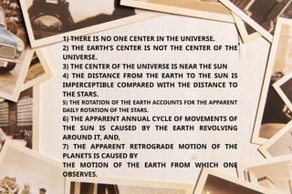 1) THERE IS NO ONE CENTER IN THE UNIVERSE.
2) THE EARTH’S CENTER IS NOT THE CENTER OF THE
UNIVERSE.
3) THE CENTER OF THE UNIVERSE IS NEAR THE SUN
4) THE DISTANCE FROM THE EARTH TO THE SUN IS
IMPERCEPTIBLE COMPARED WITH THE DISTANCE TO
THE STARS.
5) THE ROTATION OF THE EARTH ACCOUNTS FOR THE APPARENT
DAILY ROTATION OF THE STARS.
6) THE APPARENT ANNUAL CYCLE OF MOVEMENTS OF
THE SUN IS CAUSED BY THE EARTH REVOLVING
AROUND IT, AND,
7) THE APPARENT RETROGRADE MOTION OF THE
PLANETS IS CAUSED BY
THE MOTION OF THE EARTH FROM WHICH ONE
OBSERVES.
 