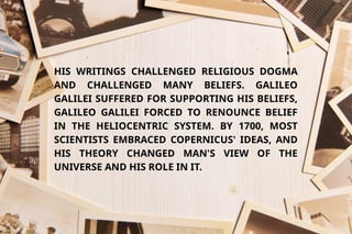 HIS WRITINGS CHALLENGED RELIGIOUS DOGMA
AND CHALLENGED MANY BELIEFS. GALILEO
GALILEI SUFFERED FOR SUPPORTING HIS BELIEFS,
GALILEO GALILEI FORCED TO RENOUNCE BELIEF
IN THE HELIOCENTRIC SYSTEM. BY 1700, MOST
SCIENTISTS EMBRACED COPERNICUS' IDEAS, AND
HIS THEORY CHANGED MAN'S VIEW OF THE
UNIVERSE AND HIS ROLE IN IT.
 
