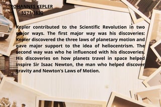 JOHANNES KEPLER
1571-1630
Kepler contributed to the Scientific Revolution in two
major ways. The first major way was his discoveries:
Kepler discovered the three laws of planetary motion and
gave major support to the idea of heliocentrism. The
second way was who he influenced with his discoveries.
His discoveries on how planets travel in space helped
inspire Sir Isaac Newton, the man who helped discover
gravity and Newton's Laws of Motion.
 
