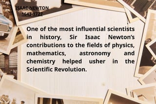 ISAAC NEWTON
1643-1727
One of the most influential scientists
in history, Sir Isaac Newton’s
contributions to the fields of physics,
mathematics, astronomy and
chemistry helped usher in the
Scientific Revolution.
 