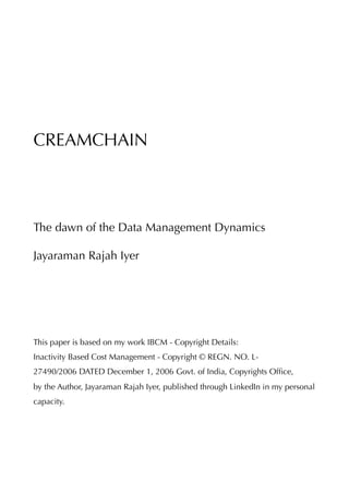 CREAMCHAIN
The dawn of the Data Management Dynamics
Jayaraman Rajah Iyer
This paper is based on my work IBCM - Copyright Details:
Inactivity Based Cost Management - Copyright © REGN. NO. L-
27490/2006 DATED December 1, 2006 Govt. of India, Copyrights Ofﬁce,
by the Author, Jayaraman Rajah Iyer, published through LinkedIn in my personal
capacity. 
 