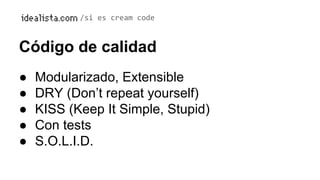 /si es cream code 
Código de calidad 
● Modularizado, Extensible 
● DRY (Don’t repeat yourself) 
● KISS (Keep It Simple, Stupid) 
● Con tests 
● S.O.L.I.D. 
 
