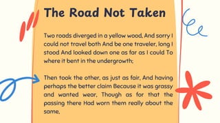 Two roads diverged in a yellow wood, And sorry I
could not travel both And be one traveler, long I
stood And looked down one as far as I could To
where it bent in the undergrowth;
Then took the other, as just as fair, And having
perhaps the better claim Because it was grassy
and wanted wear, Though as for that the
passing there Had worn them really about the
same,
The Road Not Taken
 