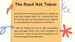 And both that morning equally lay In leaves no
step had trodden black. Oh, I marked the first
for another day! Yet knowing how way leads on
to way I doubted if I should ever come back.
I shall be telling this with a sigh Somewhere
ages and ages hence: Two roads diverged in a
wood, and I, I took the one less traveled by, And
that has made all the difference.
The Road Not Taken
 