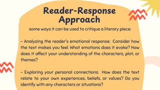 Reader-Response
Approach
some ways it can be used to critique a literary piece:
- Analyzing the reader's emotional response: Consider how
the text makes you feel. What emotions does it evoke? How
does it affect your understanding of the characters, plot, or
themes?
- Exploring your personal connections: How does the text
relate to your own experiences, beliefs, or values? Do you
identify with any characters or situations?
 