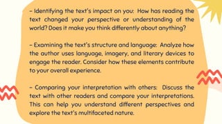 - Identifying the text's impact on you: How has reading the
text changed your perspective or understanding of the
world? Does it make you think differently about anything?
- Examining the text's structure and language: Analyze how
the author uses language, imagery, and literary devices to
engage the reader. Consider how these elements contribute
to your overall experience.
- Comparing your interpretation with others: Discuss the
text with other readers and compare your interpretations.
This can help you understand different perspectives and
explore the text's multifaceted nature.
 