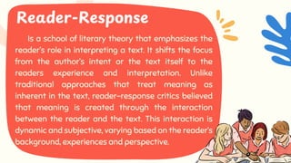 Is a school of literary theory that emphasizes the
reader’s role in interpreting a text. It shifts the focus
from the author’s intent or the text itself to the
readers experience and interpretation. Unlike
traditional approaches that treat meaning as
inherent in the text, reader-response critics believed
that meaning is created through the interaction
between the reader and the text. This interaction is
dynamic and subjective, varying based on the reader’s
background, experiences and perspective.
Is a school of literary theory that emphasizes the
reader’s role in interpreting a text. It shifts the focus
from the author’s intent or the text itself to the
readers experience and interpretation. Unlike
traditional approaches that treat meaning as
inherent in the text, reader-response critics believed
that meaning is created through the interaction
between the reader and the text. This interaction is
dynamic and subjective, varying based on the reader’s
background, experiences and perspective.
Reader-Response
 