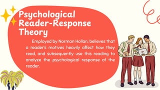 Employed by Norman Hollan, believes that
a reader’s motives heavily affect how they
read, and subsequently use this reading to
analyze the psychological response of the
reader.
Psychological
Reader-Response
Theory
 