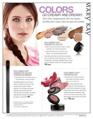 Colors      Go Creamy and dreamy.
                                                                                                Get a fresh, easygoing look with new regular-
                                                                                                line mary Kay ® cream colors for eyes and cheeks!



                                                                                                                               Glacier Gray                                        Iced Cocoa
                                                                                                            Pale Blush

                                                                                Apricot Twist

                                                                                                                                          Beach Blonde



                                                                                                  NEW! mary Kay®
                                                                                                  Cream eye Color
                                                                                                      n    Blends evenly and layers easily to create
                                                                                                           a flawless and vibrant appearance.
                                                                                                      n    Clinically tested for skin irritancy and
                                                                                                           allergy- and ophthalmologist-tested.
                                                                                                  Swirl, glide and go! Mary Kay® Cream Eye Color glides
                                                                                                  on for a smooth wash of color that lasts up to 10 hours!
                                                                                                  The lightweight, long-wearing, blendable formula is crease-
                                                                                                  proof and waterproof. Choose from five gorgeous shades.
                                                                                                  $
                                                                                                    13 each


                  NEW! mary Kay ®
                  Cream eye Color/                                                                                                                   NEW! mary Kay ®
                  ConCealer Brush                                                                                                                    Cream Blush
                    n   synthetic brush hair easily picks up                                                                                           n   Infused with emollient white lily
                        and distributes creamy formulas.                                                                                                   bulb extract plus peach extract
                                                                                                          Cranberry                                        that’s rich in vitamin C.
                  Specifically designed for use with cream
                  products, the Mary Kay® Cream Eye Color/                                                                                           It’s the best of both worlds! New multi-
                                                                                                                         Sheer Bliss
                  Concealer Brush provides a flawless                                                                                                functional Mary Kay® Cream Blush glides on
                  application. The soft bristles are specially                                                                                       like a cream and then transforms to a natural
                  shaped to evenly distribute Mary Kay           ®                                                                                   powdery finish. And this creamy, dreamy blush
                  Cream Eye Color on the eyelid or to precisely                                                                                      contains skin-protecting antioxidants. Apply
                  apply Mary Kay Concealer.* No tugging.
                                      ®                                                                                                              for just a hint of color or layer for sheer, build-
                  No skipping. Just beautiful!         $
                                                        10                                                                                           able coverage. Choose from two chic to cheek
                                                                                                                                                     shades. $13 each

                 * For hygienic reasons, it is recommended to dedicate
                   one brush for use with concealer and one brush for
                   use with cream eye color.
                  All product prices are suggested retail.




The Company grants all Mary Kay Independent Beauty Consultants a limited license to duplicate this document in connection with their Mary Kay businesses. This page should not be altered from its original form.
For a printable version of this page, go to the Mary Kay InTouch® website and click on “Applause ® Online.” ©2010 Mary Kay Inc. All rights reserved.                                        Printed in U.S.A.
 