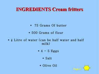 INGREDIENTS Cream fritters *  75 Grams Of butter * 500 Grams of flour * ¼ Litre of water (can be half water and half milk)‏ * 4 - 5 Eggs * Salt * Olive Oil Page 2 