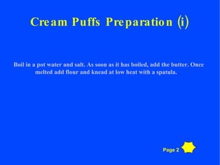 Cream Puffs Preparation (i) Boil in a pot water and salt. As soon as it has boiled, add the butter. Once melted add flour and knead at low heat with a spatula. Page 2 