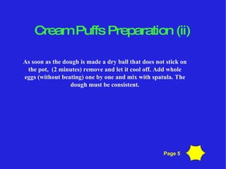 Cream Puffs Preparation (ii)‏ As soon as the dough is made a dry ball that does not stick on the pot,  (2 minutes) remove and let it cool off. Add whole eggs (without beating) one by one and mix with spatula. The dough must be consistent. Page 5 