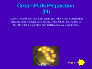 Cream Puffs Preparation  (III)‏ Add oil to a pan and heat until really hot. With a spoon smeared in oil place balls of dough in oil mixing with a whisk. Place a few so that they don't stick when they inflate. Remove when brown. Page 5 