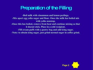 Preparation of the Filling - Boil milk with cinammon and lemon peelings. -Mix apart egg yolks sugar and flour. Once the milk has boiled mis with yolks nonstop. -Once this has boiled, remove from heat and continue mixing so that it doesnt stick. Place in a cold recipient. -Fill cream puffs with a pastry bag and add icing sugar. -Note: to obtain icing sugar, just grind normal sugar in coffee grind. Page 2 