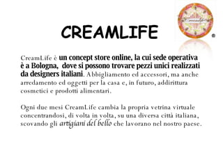 CREAMLIFE CreamLife è  un concept store online, la cui sede operativa è a Bologna,  dove si possono trovare pezzi unici realizzati da designers italiani . Abbigliamento ed accessori, ma anche arredamento ed oggetti per la casa e, in futuro, addirittura cosmetici e prodotti alimentari. Ogni due mesi CreamLife cambia la propria vetrina virtuale concentrandosi, di volta in volta, su una diversa città italiana, scovando gli  artigiani del bello  che lavorano nel nostro paese.   