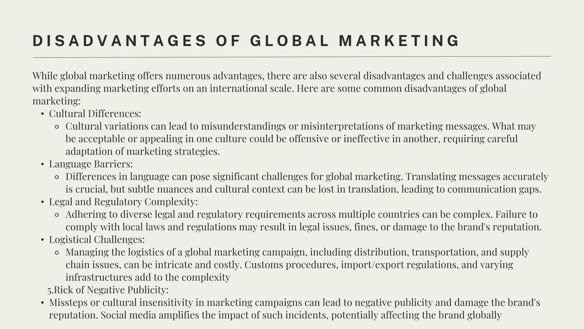 While global marketing offers numerous advantages, there are also several disadvantages and challenges associated
with expanding marketing efforts on an international scale. Here are some common disadvantages of global
marketing:
• Cultural Differences:
⚬ Cultural variations can lead to misunderstandings or misinterpretations of marketing messages. What may
be acceptable or appealing in one culture could be offensive or ineffective in another, requiring careful
adaptation of marketing strategies.
• Language Barriers:
⚬ Differences in language can pose significant challenges for global marketing. Translating messages accurately
is crucial, but subtle nuances and cultural context can be lost in translation, leading to communication gaps.
• Legal and Regulatory Complexity:
⚬ Adhering to diverse legal and regulatory requirements across multiple countries can be complex. Failure to
comply with local laws and regulations may result in legal issues, fines, or damage to the brand's reputation.
• Logistical Challenges:
⚬ Managing the logistics of a global marketing campaign, including distribution, transportation, and supply
chain issues, can be intricate and costly. Customs procedures, import/export regulations, and varying
infrastructures add to the complexity
5.Rick of Negative Publicity:
• Missteps or cultural insensitivity in marketing campaigns can lead to negative publicity and damage the brand's
reputation. Social media amplifies the impact of such incidents, potentially affecting the brand globally
D I S A D V A N T A G E S O F G L O B A L M A R K E T I N G
 