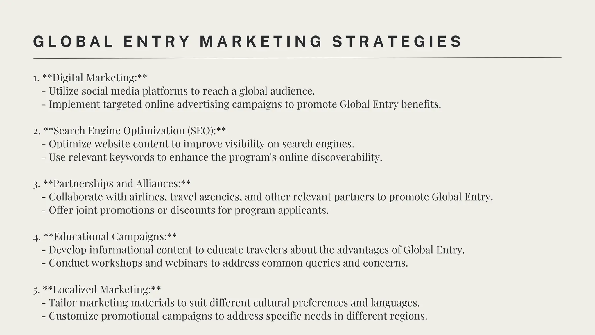 1. **Digital Marketing:**
- Utilize social media platforms to reach a global audience.
- Implement targeted online advertising campaigns to promote Global Entry benefits.
2. **Search Engine Optimization (SEO):**
- Optimize website content to improve visibility on search engines.
- Use relevant keywords to enhance the program's online discoverability.
3. **Partnerships and Alliances:**
- Collaborate with airlines, travel agencies, and other relevant partners to promote Global Entry.
- Offer joint promotions or discounts for program applicants.
4. **Educational Campaigns:**
- Develop informational content to educate travelers about the advantages of Global Entry.
- Conduct workshops and webinars to address common queries and concerns.
5. **Localized Marketing:**
- Tailor marketing materials to suit different cultural preferences and languages.
- Customize promotional campaigns to address specific needs in different regions.
G L O B A L E N T R Y M A R K E T I N G S T R A T E G I E S
 