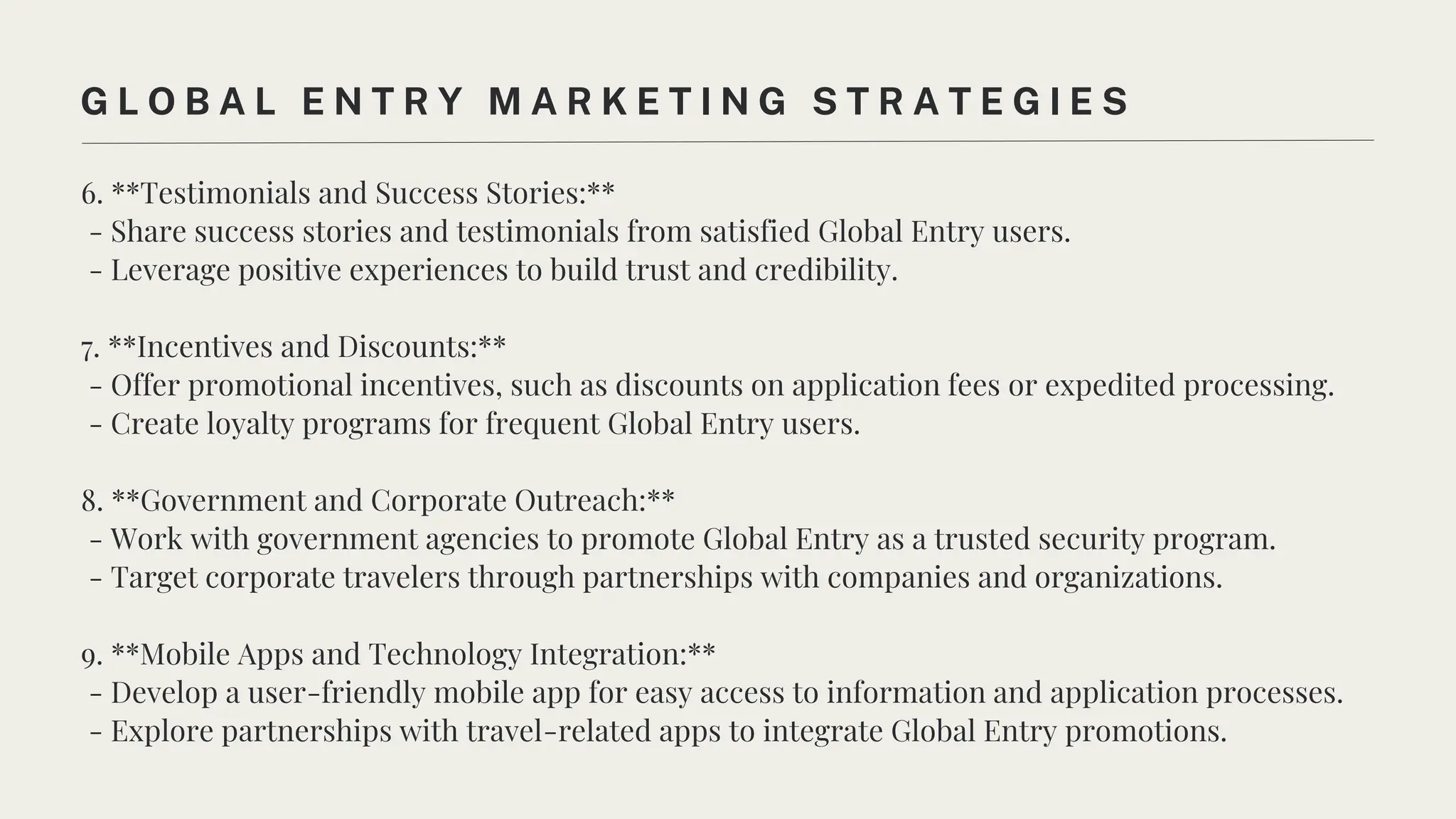 6. **Testimonials and Success Stories:**
- Share success stories and testimonials from satisfied Global Entry users.
- Leverage positive experiences to build trust and credibility.
7. **Incentives and Discounts:**
- Offer promotional incentives, such as discounts on application fees or expedited processing.
- Create loyalty programs for frequent Global Entry users.
8. **Government and Corporate Outreach:**
- Work with government agencies to promote Global Entry as a trusted security program.
- Target corporate travelers through partnerships with companies and organizations.
9. **Mobile Apps and Technology Integration:**
- Develop a user-friendly mobile app for easy access to information and application processes.
- Explore partnerships with travel-related apps to integrate Global Entry promotions.
G L O B A L E N T R Y M A R K E T I N G S T R A T E G I E S
 