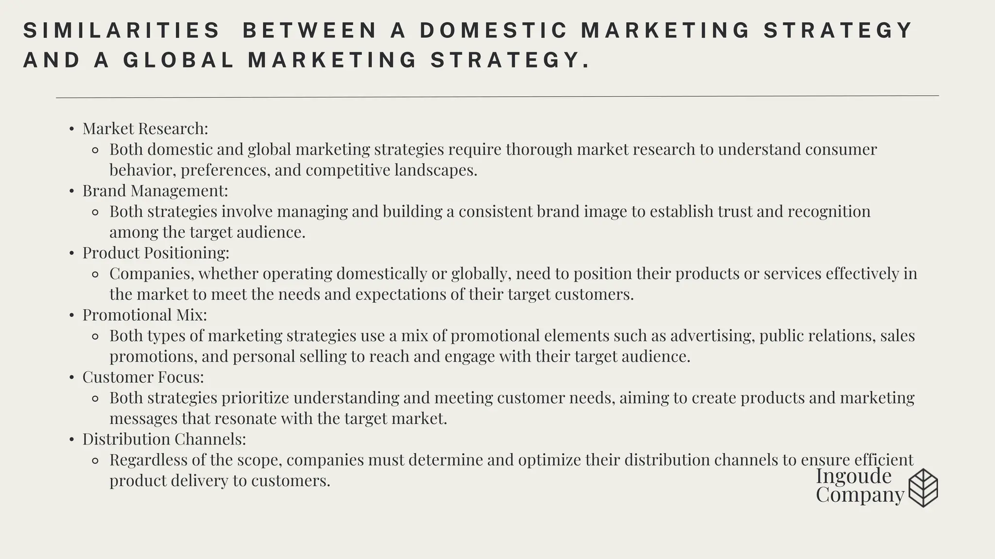 Ingoude
Company
• Market Research:
⚬ Both domestic and global marketing strategies require thorough market research to understand consumer
behavior, preferences, and competitive landscapes.
• Brand Management:
⚬ Both strategies involve managing and building a consistent brand image to establish trust and recognition
among the target audience.
• Product Positioning:
⚬ Companies, whether operating domestically or globally, need to position their products or services effectively in
the market to meet the needs and expectations of their target customers.
• Promotional Mix:
⚬ Both types of marketing strategies use a mix of promotional elements such as advertising, public relations, sales
promotions, and personal selling to reach and engage with their target audience.
• Customer Focus:
⚬ Both strategies prioritize understanding and meeting customer needs, aiming to create products and marketing
messages that resonate with the target market.
• Distribution Channels:
⚬ Regardless of the scope, companies must determine and optimize their distribution channels to ensure efficient
product delivery to customers.
S I M I L A R I T I E S B E T W E E N A D O M E S T I C M A R K E T I N G S T R A T E G Y
A N D A G L O B A L M A R K E T I N G S T R A T E G Y .
 