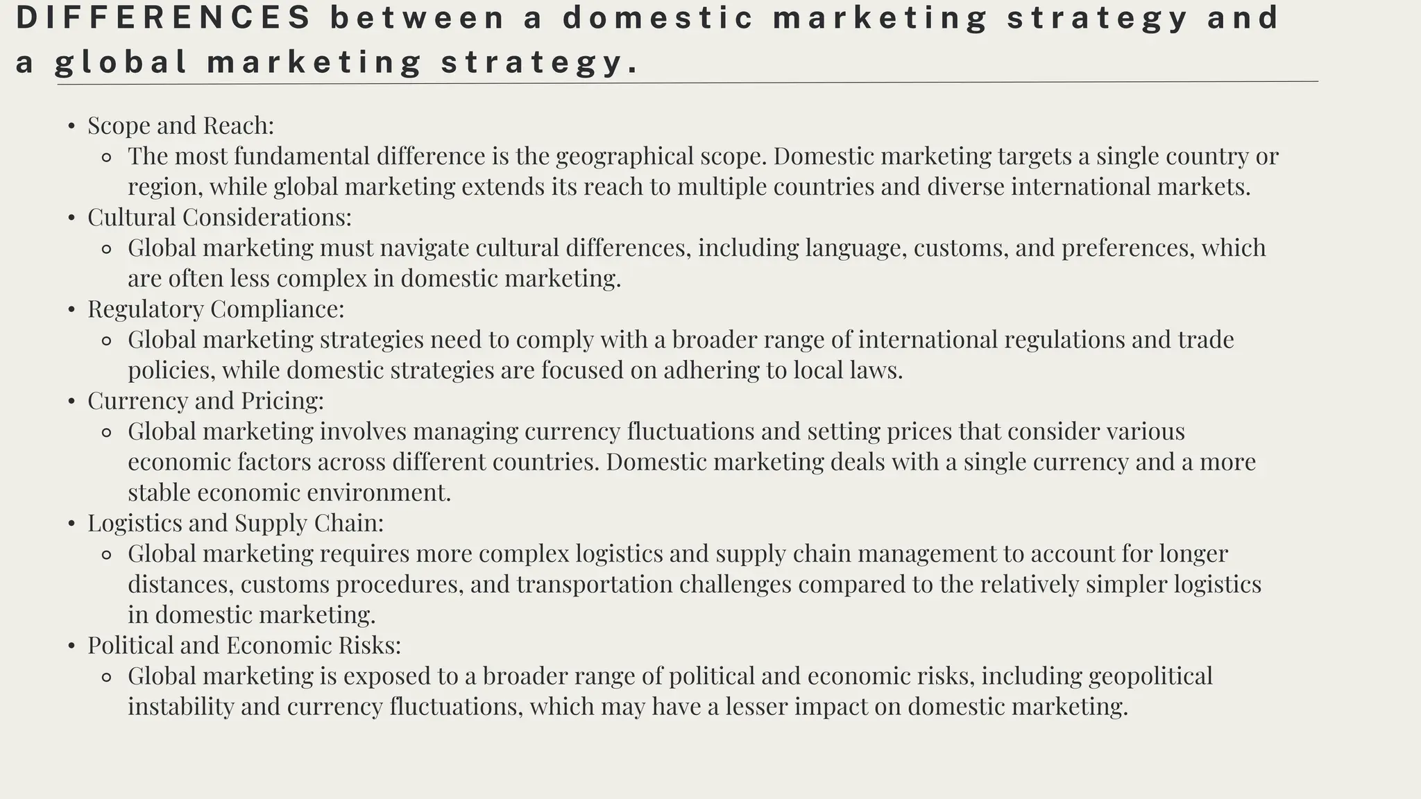 • Scope and Reach:
⚬ The most fundamental difference is the geographical scope. Domestic marketing targets a single country or
region, while global marketing extends its reach to multiple countries and diverse international markets.
• Cultural Considerations:
⚬ Global marketing must navigate cultural differences, including language, customs, and preferences, which
are often less complex in domestic marketing.
• Regulatory Compliance:
⚬ Global marketing strategies need to comply with a broader range of international regulations and trade
policies, while domestic strategies are focused on adhering to local laws.
• Currency and Pricing:
⚬ Global marketing involves managing currency fluctuations and setting prices that consider various
economic factors across different countries. Domestic marketing deals with a single currency and a more
stable economic environment.
• Logistics and Supply Chain:
⚬ Global marketing requires more complex logistics and supply chain management to account for longer
distances, customs procedures, and transportation challenges compared to the relatively simpler logistics
in domestic marketing.
• Political and Economic Risks:
⚬ Global marketing is exposed to a broader range of political and economic risks, including geopolitical
instability and currency fluctuations, which may have a lesser impact on domestic marketing.
D I F F E R E N C E S b e t w e e n a d o m e s t i c m a r k e t i n g s t r a t e g y a n d
a g l o b a l m a r k e t i n g s t r a t e g y .
 
