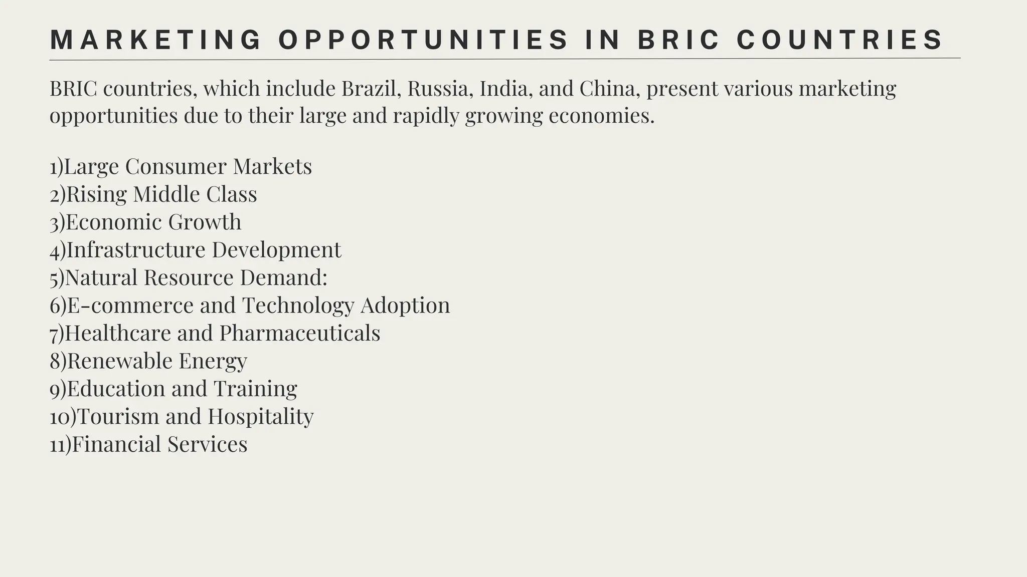 BRIC countries, which include Brazil, Russia, India, and China, present various marketing
opportunities due to their large and rapidly growing economies.
1)Large Consumer Markets
2)Rising Middle Class
3)Economic Growth
4)Infrastructure Development
5)Natural Resource Demand:
6)E-commerce and Technology Adoption
7)Healthcare and Pharmaceuticals
8)Renewable Energy
9)Education and Training
10)Tourism and Hospitality
11)Financial Services
M A R K E T I N G O P P O R T U N I T I E S I N B R I C C O U N T R I E S
 