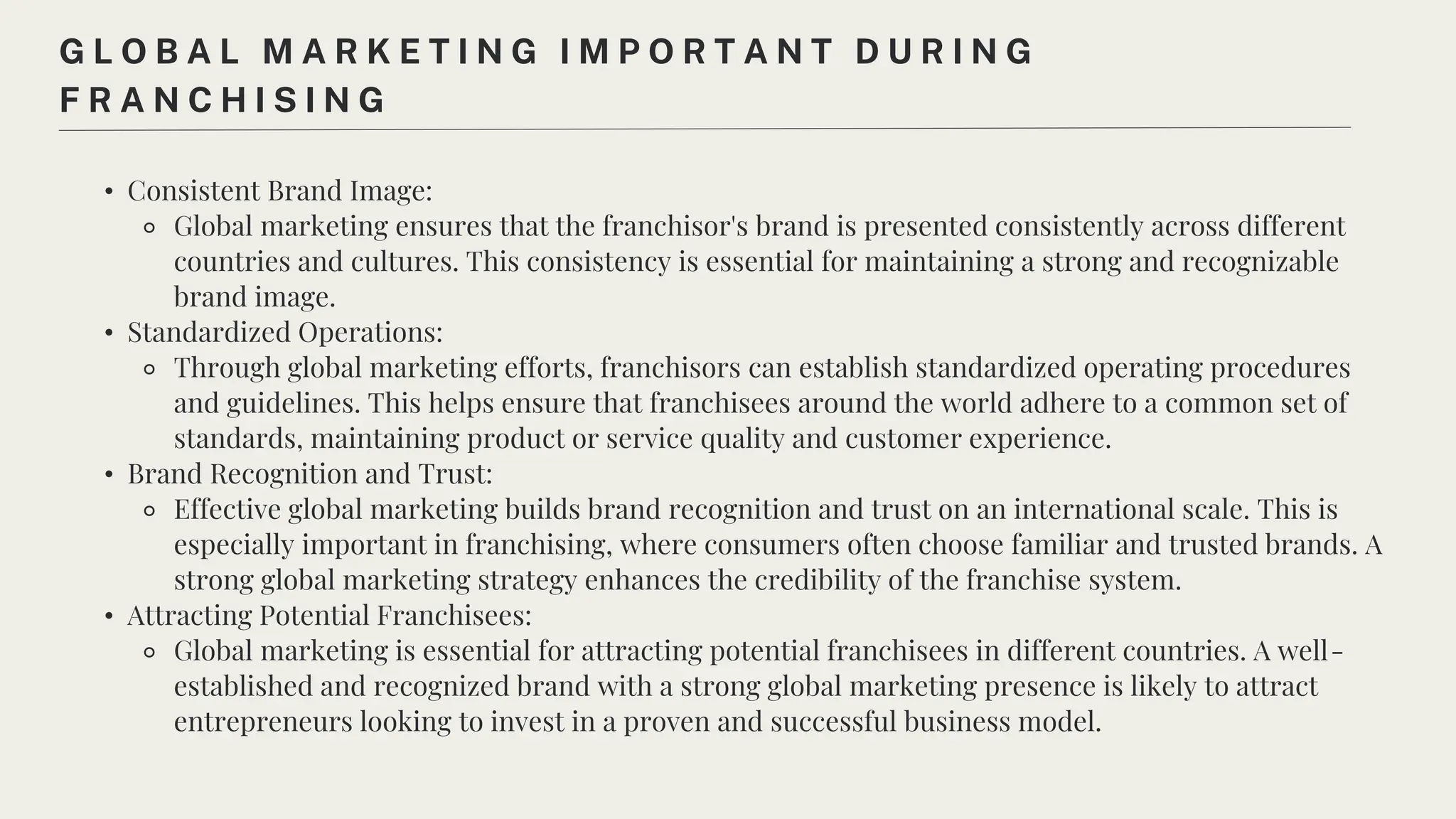 • Consistent Brand Image:
⚬ Global marketing ensures that the franchisor's brand is presented consistently across different
countries and cultures. This consistency is essential for maintaining a strong and recognizable
brand image.
• Standardized Operations:
⚬ Through global marketing efforts, franchisors can establish standardized operating procedures
and guidelines. This helps ensure that franchisees around the world adhere to a common set of
standards, maintaining product or service quality and customer experience.
• Brand Recognition and Trust:
⚬ Effective global marketing builds brand recognition and trust on an international scale. This is
especially important in franchising, where consumers often choose familiar and trusted brands. A
strong global marketing strategy enhances the credibility of the franchise system.
• Attracting Potential Franchisees:
⚬ Global marketing is essential for attracting potential franchisees in different countries. A well-
established and recognized brand with a strong global marketing presence is likely to attract
entrepreneurs looking to invest in a proven and successful business model.
G L O B A L M A R K E T I N G I M P O R T A N T D U R I N G
F R A N C H I S I N G
 