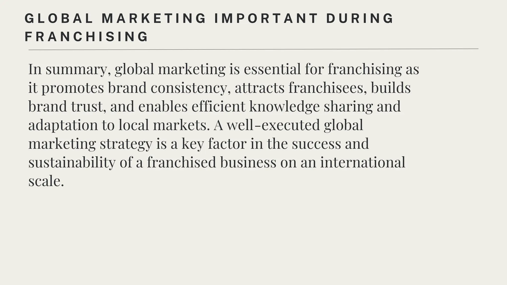In summary, global marketing is essential for franchising as
it promotes brand consistency, attracts franchisees, builds
brand trust, and enables efficient knowledge sharing and
adaptation to local markets. A well-executed global
marketing strategy is a key factor in the success and
sustainability of a franchised business on an international
scale.
G L O B A L M A R K E T I N G I M P O R T A N T D U R I N G
F R A N C H I S I N G
 