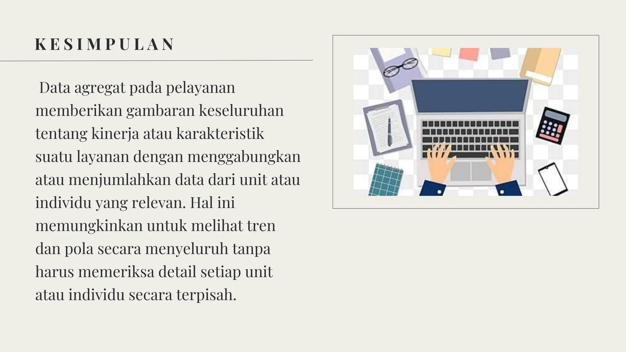 K E S I M P U L A N
Data agregat pada pelayanan
memberikan gambaran keseluruhan
tentang kinerja atau karakteristik
suatu layanan dengan menggabungkan
atau menjumlahkan data dari unit atau
individu yang relevan. Hal ini
memungkinkan untuk melihat tren
dan pola secara menyeluruh tanpa
harus memeriksa detail setiap unit
atau individu secara terpisah.
 