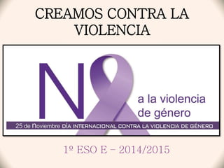 CREAMOS CONTRA LA 
VIOLENCIA 
1º ESO E – 2014/2015 
 