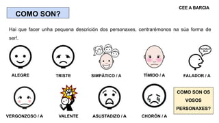 COMO SON?
Hai que facer unha pequena descrición dos personaxes, centrarémonos na súa forma de
ser!.
ALEGRE SIMPÁTICO / ATR...
