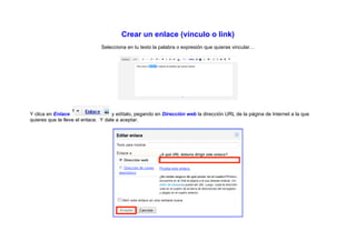 Crear un enlace (vínculo o link)
                               Selecciona en tu texto la palabra o expresión que quieras vincular…




Y clica en Enlace                    y edítalo, pegando en Dirección web la dirección URL de la página de Internet a la que
quieres que te lleve el enlace. Y dale a aceptar.
 
