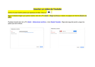 Insertar un video de Youtube
Coloca el cursor donde quieras que aparezca el video. Clica en        .

Elige el vidseola imagen que quieres insertar, bien de tu PC (Subir – Elegir archivos) o desde una página de Internet (Desde una
URL).


Puedesw hacerlo bien de tu PC (Subir – Seleccionar archivo), o bien Desde Youtube . Elige esta segunda opción y sigue los
pasos que se te indican.
 