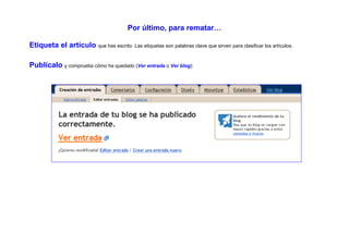 Por último, para rematar…

Etiqueta el artículo que has escrito. Las etiquetas son palabras clave que sirven para clasificar los artículos.

Publícalo y comprueba cómo ha quedado (Ver entrada o Ver blog):
 