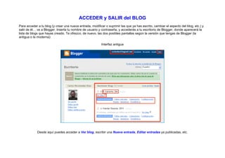 ACCEDER y SALIR del BLOG
Para acceder a tu blog (y crear una nueva entrada, modificar o suprimir las que ya has escrito, cambiar el aspecto del blog, etc.) y
salir de él… ve a Blogger. Inserta tu nombre de usuario y contraseña, y accederás a tu escritorio de Blogger, donde aparecerá la
lista de blogs que hayas creado. Te ofrezco, de nuevo, las dos posibles pantallas según la versión que tengas de Blogger (la
antigua o la moderna):

                                                          Interfaz antigua




             Desde aquí puedes acceder a Ver blog, escribir una Nueva entrada, Editar entradas ya publicadas, etc.
 